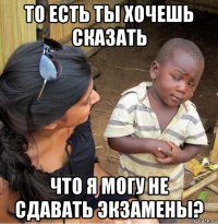 то есть ты хочешь сказать что я могу не сдавать экзамены?