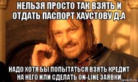 нельзя просто так взять и отдать паспорт хаустову д.а надо хотя бы попытаться взять кредит на него или сделать on-line заявки