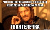 что я натворила как же я смогла-я же полюбила полюбила тебя твоя гелечка