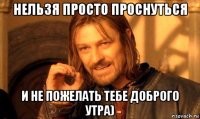 нельзя просто проснуться и не пожелать тебе доброго утра)