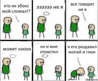 кто ик збокс мой сломал!? ээээээ не я все говорят не я может ноооо он и мне отомстил я его раздавил жопай и глюк