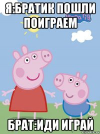 я:братик пошли поиграем брат:иди играй