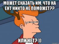 может сказать им, что на ент никто не поможет?? или нет? ))