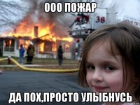 ооо пожар да пох,просто улыбнусь