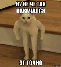 ну не че так накачался эт точно