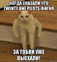 когда сказали что twenty øne pilots фигня за тобой уже выехали!