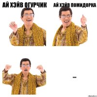 ай хэйв огурчик ай хэйв помидорка ...