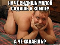 ну чё сидишь малой сидишь в компе? а чё хаваешь?