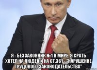  я - беззаконник №1 в мире. я срать хотел на людей и на ст.361 - "нарушение трудового законодательства"