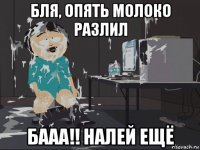 бля, опять молоко разлил бааа!! налей ещё