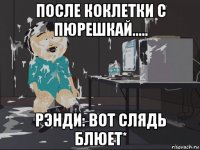 после коклетки с пюрешкай..... рэнди: вот слядь блюет*