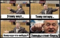 Этому ноут... Тому гитару... Кому еще что-нибудь?! Заводы стоят блять!