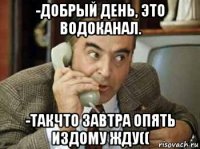 -добрый день, это водоканал. -такчто завтра опять издому жду((