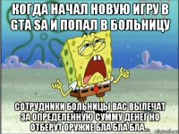 когда начал новую игру в gta sa и попал в больницу сотрудники больницы вас вылечат за определенную сумму денег но отберут оружие бла бла бла...