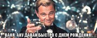  ваня, ану давай быстро с днём рождения!