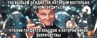 так выпьем за идиотов, которым настолько нечем гордиться что они гордятся победой, к которой никак непричастны