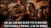  когда сказал всем что в москве работаешь в офисе, а не на мойке