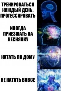 тренироваться каждый день. прогессировать иногда приезжать на веснянку катать по дому не катать вовсе