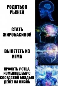 Родиться рыжей Стать жиробасиной Вылететь из игма Просить у отца, изменившему с соседской блядью денег на жизнь