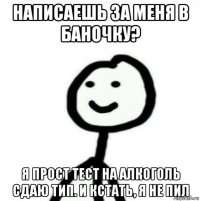 написаешь за меня в баночку? я прост тест на алкоголь сдаю тип. и кстать, я не пил