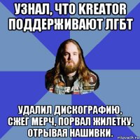 узнал, что kreator поддерживают лгбт удалил дискографию, сжег мерч, порвал жилетку, отрывая нашивки.