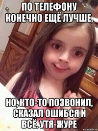 по телефону конечно ещё лучше, но, кто-то позвонил, сказал ошибся и всё. утя-журе