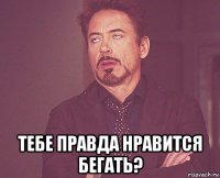  тебе правда нравится бегать?