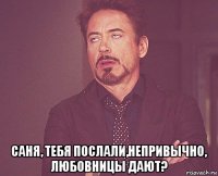  саня, тебя послали,непривычно, любовницы дают?