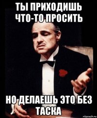 ты приходишь что-то просить но делаешь это без таска