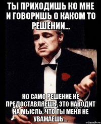 ты приходишь ко мне и говоришь о каком то решении... но само решение не предоставляешь, это наводит на мысль, что ты меня не уважаешь...