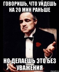 говоришь, что уйдешь на 20 мин раньше но делаешь это без уважения