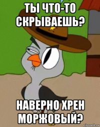 ты что-то скрываешь? наверно хрен моржовый?