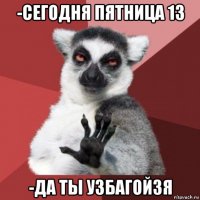 -сегодня пятница 13 -да ты узбагойзя