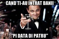 cand ti-au intrat banii "pi data di patru"