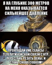 я на глубине 300 метров на меня оказывается сильнейшее давление прекращай уже сеансы телепатичейской связи с нтр, перестань резать вены, и стань снова совком!