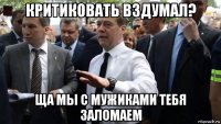 критиковать вздумал? ща мы с мужиками тебя заломаем