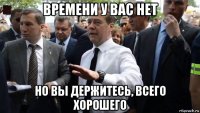 времени у вас нет но вы держитесь, всего хорошего