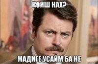 койш нах? мадиге усайм ба не