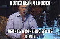 полезный человек лечить я конечно его не стану