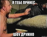 я тебе принес шоу дружко