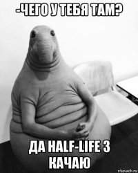 -чего у тебя там? да half-life 3 качаю