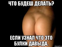 что будеш делать? если узнал что это булки давыда.