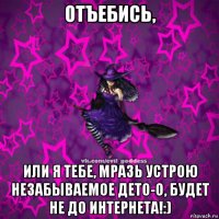 отъебись, или я тебе, мразь устрою незабываемое дето-о, будет не до интернета!:)