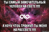 ты самый замечательный человек на свете !!!! я хочу чтоб трахнул ты меня на рассвете !!!!