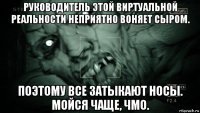 руководитель этой виртуальной реальности неприятно воняет сыром. поэтому все затыкают носы. мойся чаще, чмо.