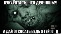 куку ёпта ты что дрочишь?! а дай отсосать ведь я гей! 0_0