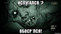 испугался *? обоср*лся!