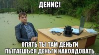 денис! опять ты там деньги пытаешься деньги наколдовать