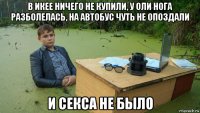 в икее ничего не купили, у оли нога разболелась, на автобус чуть не опоздали и секса не было