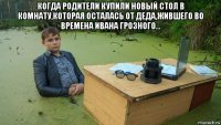 когда родители купили новый стол в комнату,которая осталась от деда,жившего во времена ивана грозного... 